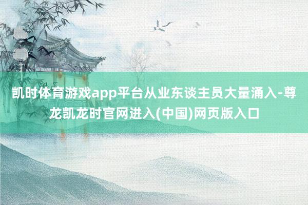 凯时体育游戏app平台从业东谈主员大量涌入-尊龙凯龙时官网进入(中国)网页版入口