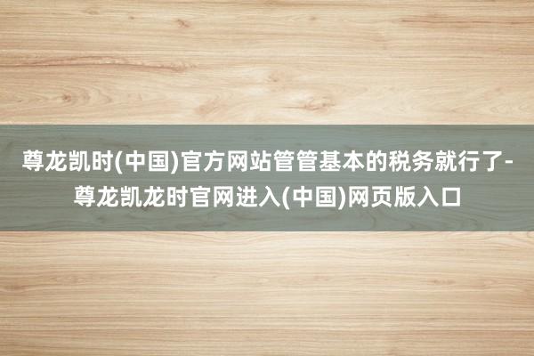 尊龙凯时(中国)官方网站管管基本的税务就行了-尊龙凯龙时官网进入(中国)网页版入口