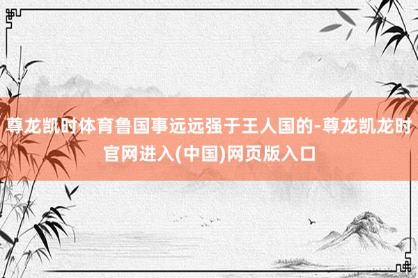 尊龙凯时体育鲁国事远远强于王人国的-尊龙凯龙时官网进入(中国)网页版入口