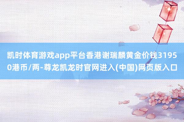 凯时体育游戏app平台香港谢瑞麟黄金价钱31950港币/两-尊龙凯龙时官网进入(中国)网页版入口