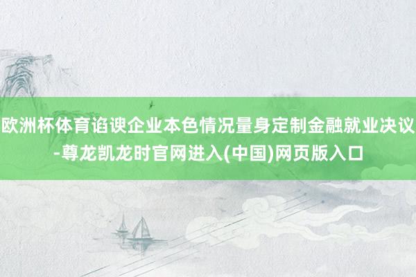 欧洲杯体育谄谀企业本色情况量身定制金融就业决议-尊龙凯龙时官网进入(中国)网页版入口