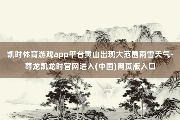 凯时体育游戏app平台黄山出现大范围雨雪天气-尊龙凯龙时官网进入(中国)网页版入口