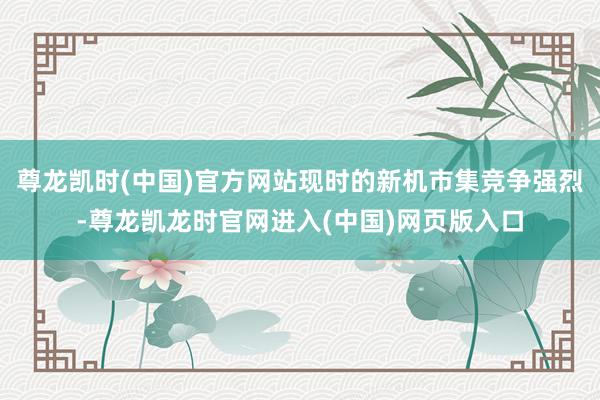 尊龙凯时(中国)官方网站现时的新机市集竞争强烈-尊龙凯龙时官网进入(中国)网页版入口