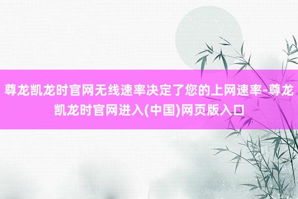 尊龙凯龙时官网无线速率决定了您的上网速率-尊龙凯龙时官网进入(中国)网页版入口