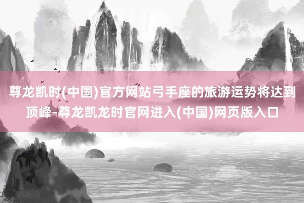 尊龙凯时(中国)官方网站弓手座的旅游运势将达到顶峰-尊龙凯龙时官网进入(中国)网页版入口