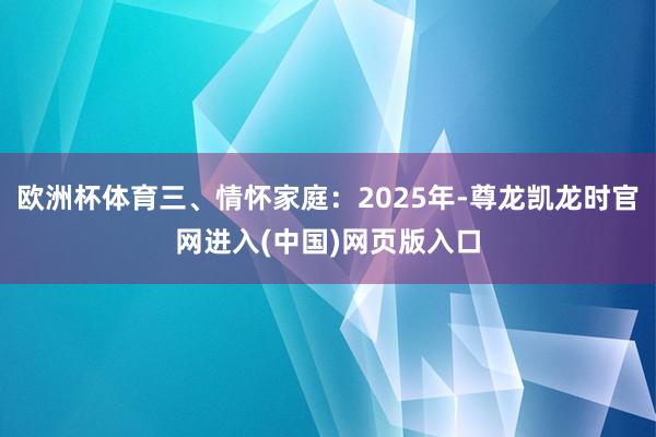 欧洲杯体育三、情怀家庭：2025年-尊龙凯龙时官网进入(中国)网页版入口