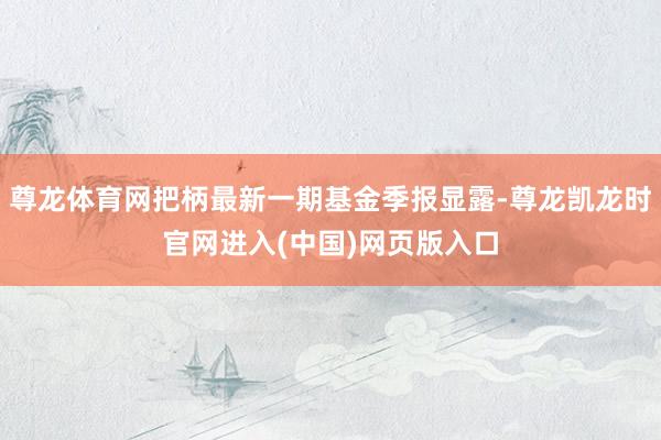 尊龙体育网把柄最新一期基金季报显露-尊龙凯龙时官网进入(中国)网页版入口