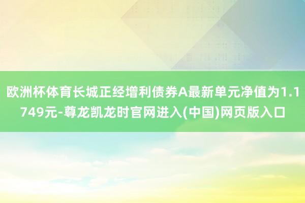 欧洲杯体育长城正经增利债券A最新单元净值为1.1749元-尊龙凯龙时官网进入(中国)网页版入口