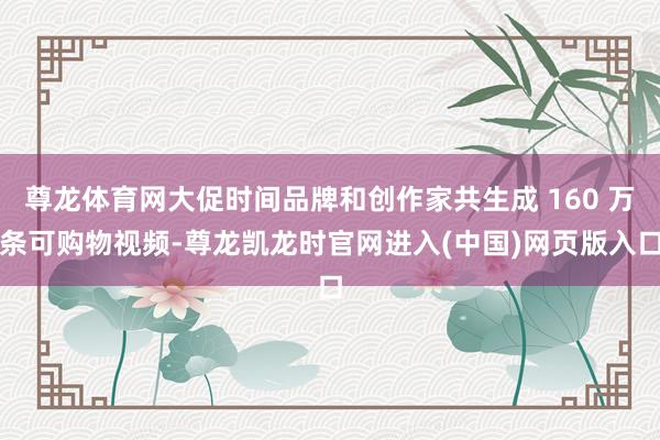 尊龙体育网大促时间品牌和创作家共生成 160 万条可购物视频-尊龙凯龙时官网进入(中国)网页版入口