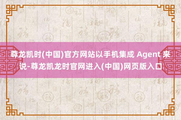 尊龙凯时(中国)官方网站以手机集成 Agent 来说-尊龙凯龙时官网进入(中国)网页版入口