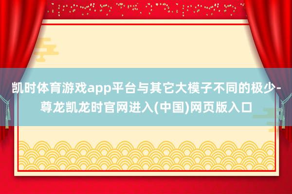 凯时体育游戏app平台与其它大模子不同的极少-尊龙凯龙时官网进入(中国)网页版入口