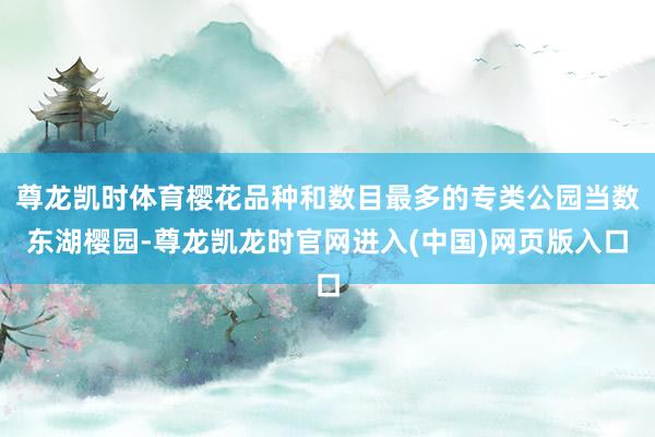 尊龙凯时体育樱花品种和数目最多的专类公园当数东湖樱园-尊龙凯龙时官网进入(中国)网页版入口