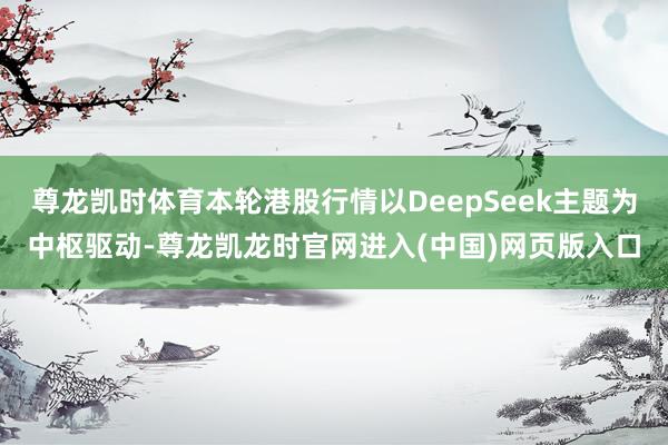 尊龙凯时体育本轮港股行情以DeepSeek主题为中枢驱动-尊龙凯龙时官网进入(中国)网页版入口