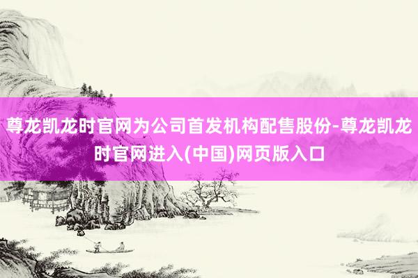 尊龙凯龙时官网为公司首发机构配售股份-尊龙凯龙时官网进入(中国)网页版入口