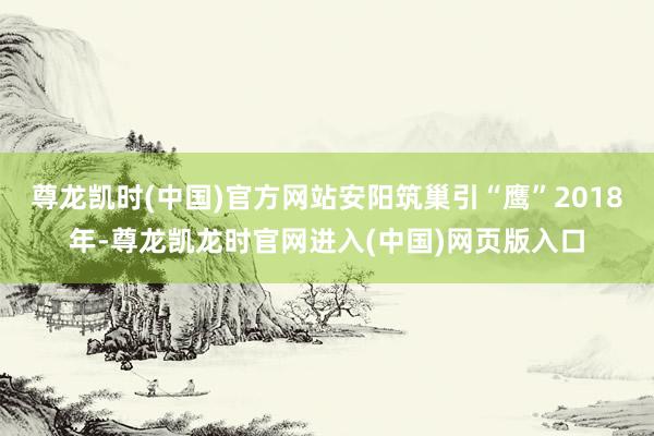 尊龙凯时(中国)官方网站安阳筑巢引“鹰”2018年-尊龙凯龙时官网进入(中国)网页版入口