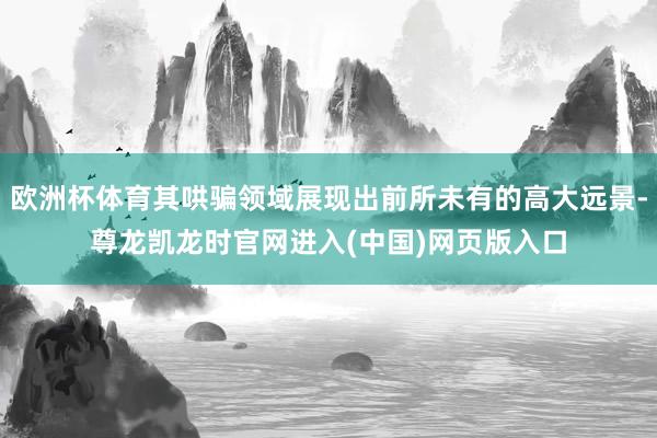 欧洲杯体育其哄骗领域展现出前所未有的高大远景-尊龙凯龙时官网进入(中国)网页版入口