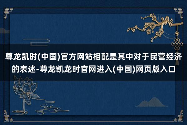 尊龙凯时(中国)官方网站相配是其中对于民营经济的表述-尊龙凯龙时官网进入(中国)网页版入口
