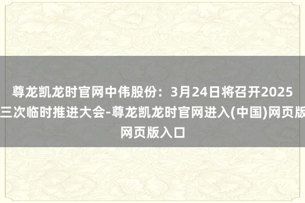尊龙凯龙时官网中伟股份：3月24日将召开2025年第三次临时推进大会-尊龙凯龙时官网进入(中国)网页版入口