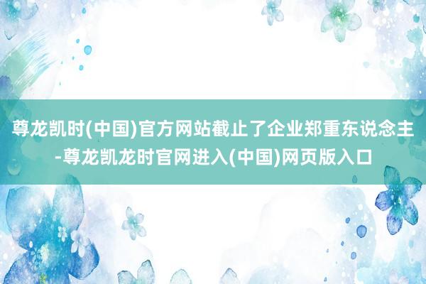 尊龙凯时(中国)官方网站截止了企业郑重东说念主-尊龙凯龙时官网进入(中国)网页版入口