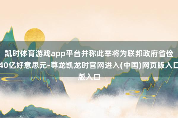 凯时体育游戏app平台并称此举将为联邦政府省俭40亿好意思元-尊龙凯龙时官网进入(中国)网页版入口