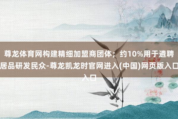 尊龙体育网构建精细加盟商团体；约10%用于遴聘居品研发民众-尊龙凯龙时官网进入(中国)网页版入口