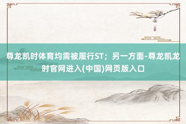 尊龙凯时体育均需被履行ST；另一方面-尊龙凯龙时官网进入(中国)网页版入口