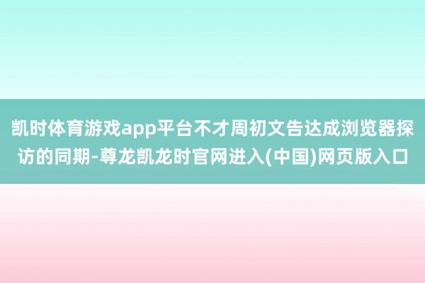 凯时体育游戏app平台不才周初文告达成浏览器探访的同期-尊龙凯龙时官网进入(中国)网页版入口