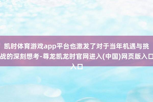 凯时体育游戏app平台也激发了对于当年机遇与挑战的深刻想考-尊龙凯龙时官网进入(中国)网页版入口