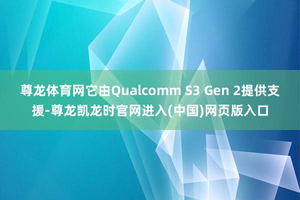 尊龙体育网它由Qualcomm S3 Gen 2提供支援-尊龙凯龙时官网进入(中国)网页版入口