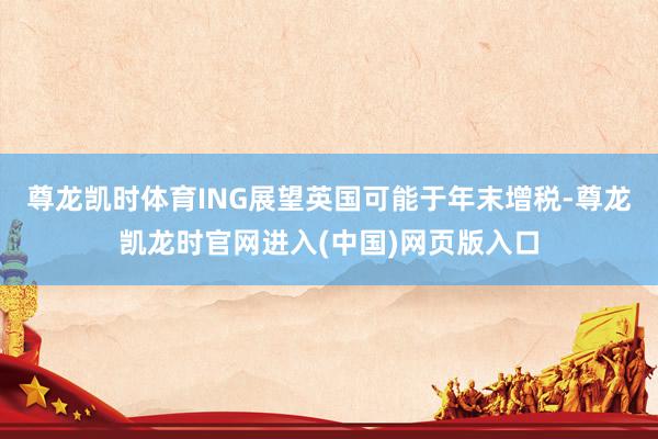 尊龙凯时体育ING展望英国可能于年末增税-尊龙凯龙时官网进入(中国)网页版入口