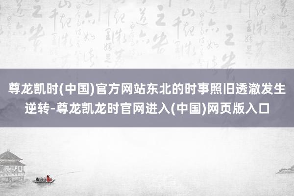 尊龙凯时(中国)官方网站东北的时事照旧透澈发生逆转-尊龙凯龙时官网进入(中国)网页版入口