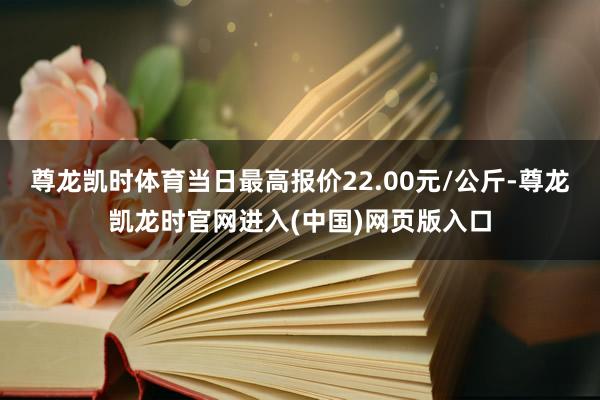 尊龙凯时体育当日最高报价22.00元/公斤-尊龙凯龙时官网进入(中国)网页版入口
