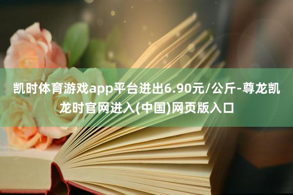 凯时体育游戏app平台进出6.90元/公斤-尊龙凯龙时官网进入(中国)网页版入口