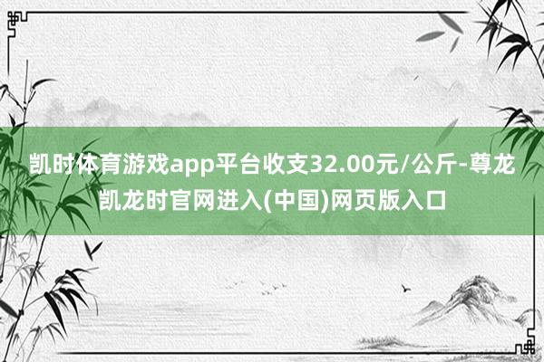 凯时体育游戏app平台收支32.00元/公斤-尊龙凯龙时官网进入(中国)网页版入口