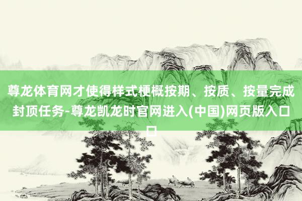 尊龙体育网才使得样式梗概按期、按质、按量完成封顶任务-尊龙凯龙时官网进入(中国)网页版入口