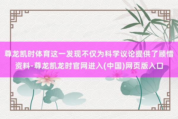 尊龙凯时体育这一发现不仅为科学议论提供了顾惜资料-尊龙凯龙时官网进入(中国)网页版入口