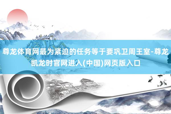 尊龙体育网最为紧迫的任务等于要巩卫周王室-尊龙凯龙时官网进入(中国)网页版入口