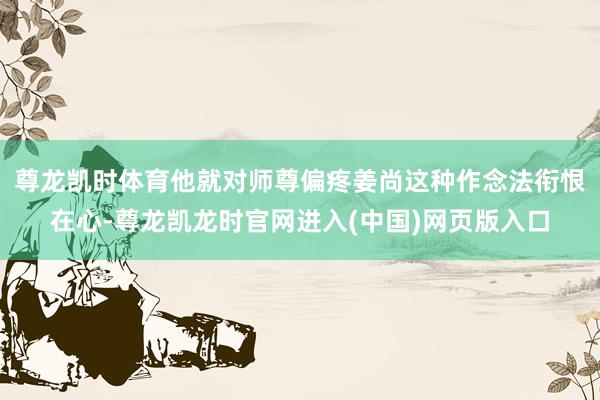 尊龙凯时体育他就对师尊偏疼姜尚这种作念法衔恨在心-尊龙凯龙时官网进入(中国)网页版入口