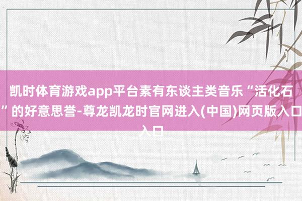 凯时体育游戏app平台素有东谈主类音乐“活化石”的好意思誉-尊龙凯龙时官网进入(中国)网页版入口