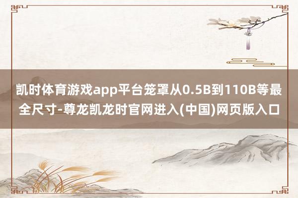凯时体育游戏app平台笼罩从0.5B到110B等最全尺寸-尊龙凯龙时官网进入(中国)网页版入口