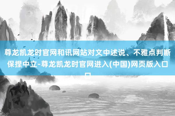 尊龙凯龙时官网和讯网站对文中述说、不雅点判断保捏中立-尊龙凯龙时官网进入(中国)网页版入口