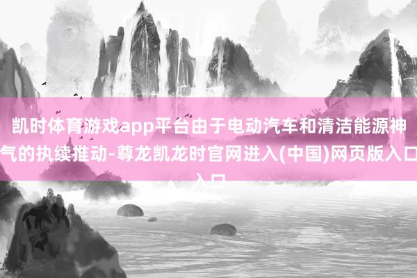 凯时体育游戏app平台由于电动汽车和清洁能源神气的执续推动-尊龙凯龙时官网进入(中国)网页版入口