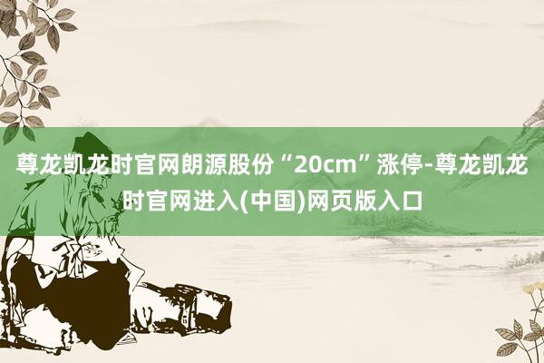 尊龙凯龙时官网朗源股份“20cm”涨停-尊龙凯龙时官网进入(中国)网页版入口