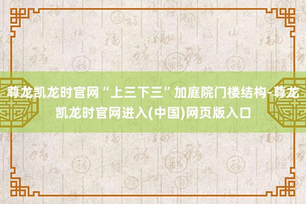 尊龙凯龙时官网“上三下三”加庭院门楼结构-尊龙凯龙时官网进入(中国)网页版入口