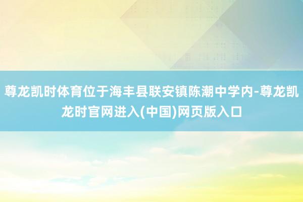 尊龙凯时体育位于海丰县联安镇陈潮中学内-尊龙凯龙时官网进入(中国)网页版入口