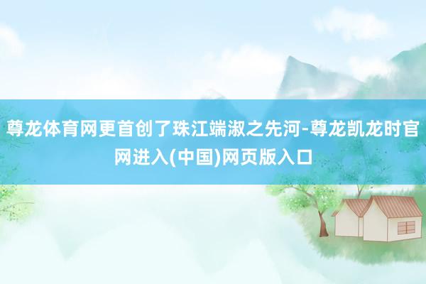尊龙体育网更首创了珠江端淑之先河-尊龙凯龙时官网进入(中国)网页版入口