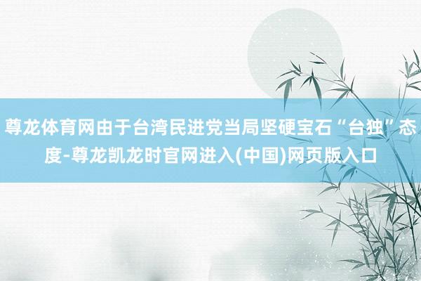 尊龙体育网由于台湾民进党当局坚硬宝石“台独”态度-尊龙凯龙时官网进入(中国)网页版入口
