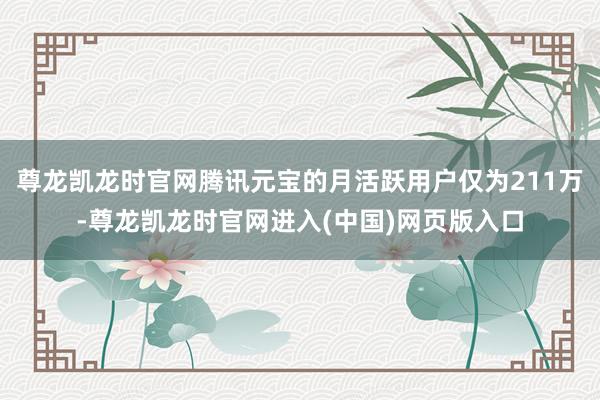尊龙凯龙时官网腾讯元宝的月活跃用户仅为211万-尊龙凯龙时官网进入(中国)网页版入口
