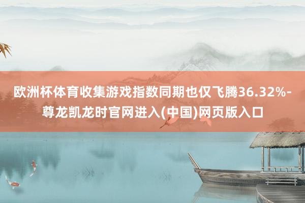 欧洲杯体育收集游戏指数同期也仅飞腾36.32%-尊龙凯龙时官网进入(中国)网页版入口