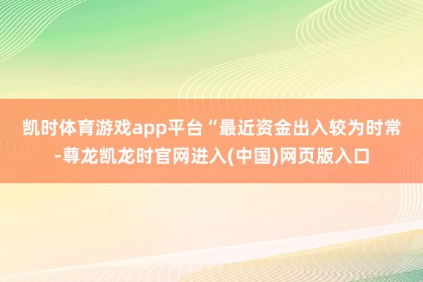 凯时体育游戏app平台　　“最近资金出入较为时常-尊龙凯龙时官网进入(中国)网页版入口